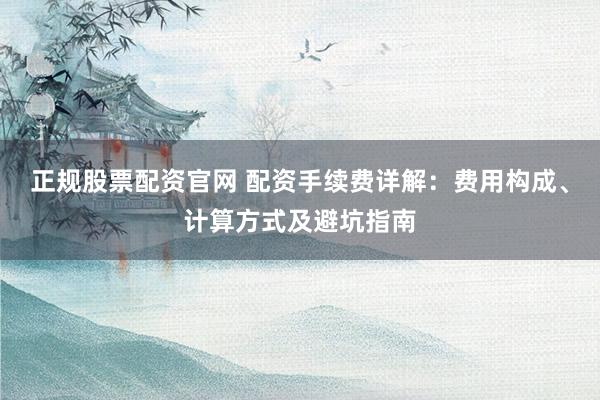 正规股票配资官网 配资手续费详解:费用构成、计算方式及避坑指南