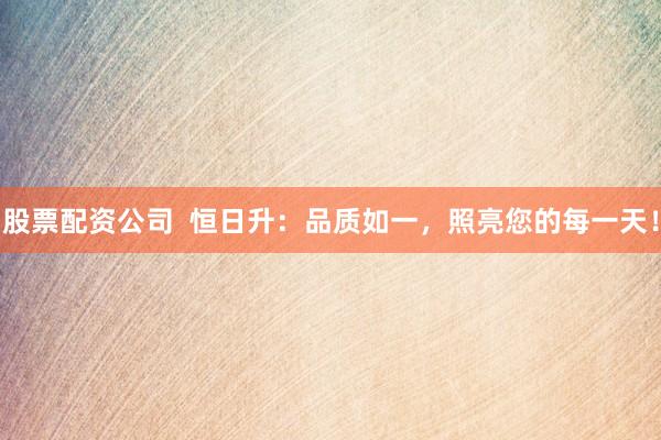 股票配资公司  恒日升：品质如一，照亮您的每一天！