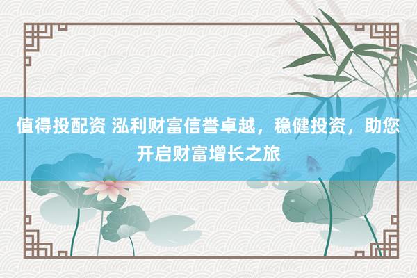 值得投配资 泓利财富信誉卓越，稳健投资，助您开启财富增长之旅