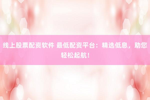 线上股票配资软件 最低配资平台：精选低息，助您轻松起航！