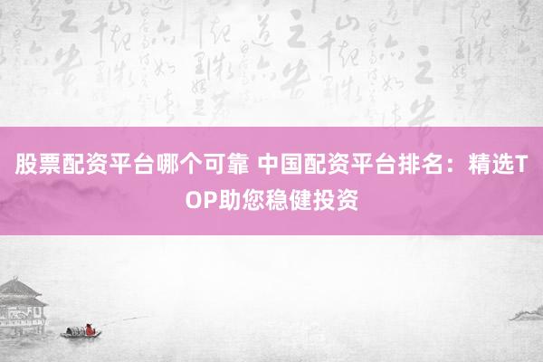 股票配资平台哪个可靠 中国配资平台排名：精选TOP助您稳健投资