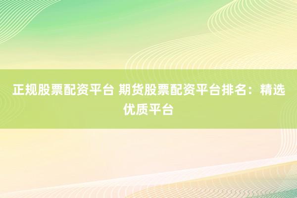 正规股票配资平台 期货股票配资平台排名：精选优质平台