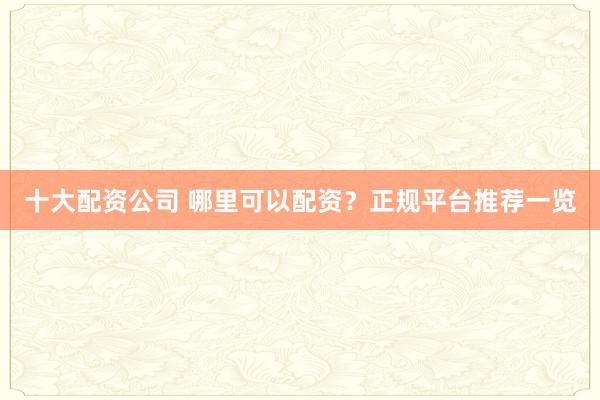 十大配资公司 哪里可以配资？正规平台推荐一览