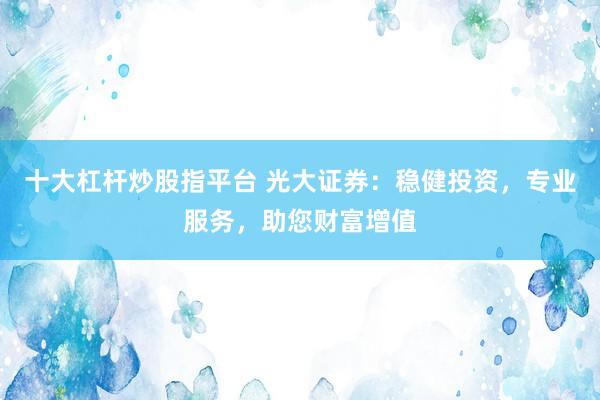 十大杠杆炒股指平台 光大证券：稳健投资，专业服务，助您财富增值