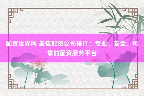 配资世界网 最佳配资公司排行：专业、安全、可靠的配资服务平台