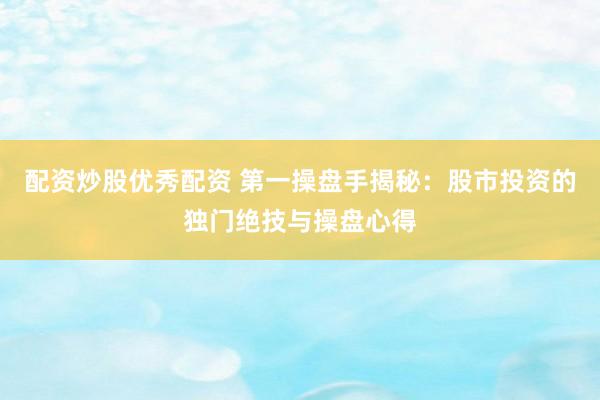 配资炒股优秀配资 第一操盘手揭秘：股市投资的独门绝技与操盘心得