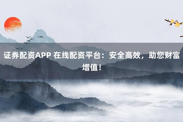 证券配资APP 在线配资平台：安全高效，助您财富增值！