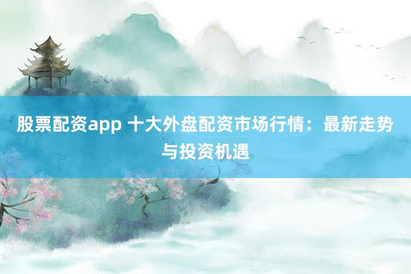 股票配资app 十大外盘配资市场行情：最新走势与投资机遇