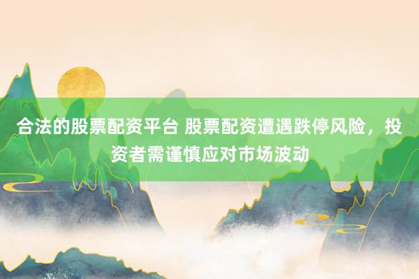 合法的股票配资平台 股票配资遭遇跌停风险,投资者需谨慎应对市场波动
