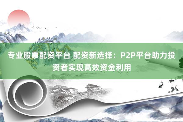 专业股票配资平台 配资新选择：P2P平台助力投资者实现高效资金利用