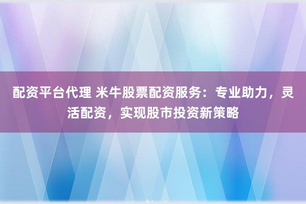 配资平台代理 米牛股票配资服务：专业助力，灵活配资，实现股市投资新策略