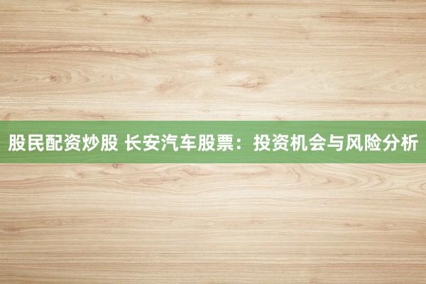 股民配资炒股 长安汽车股票:投资机会与风险分析