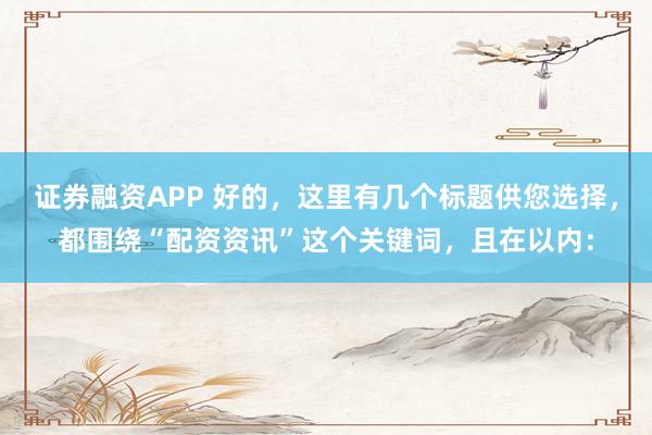 证券融资APP 好的，这里有几个标题供您选择，都围绕“配资资讯”这个关键词，且在以内：