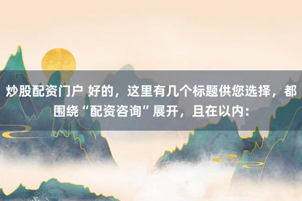 炒股配资门户 好的，这里有几个标题供您选择，都围绕“配资咨询”展开，且在以内：