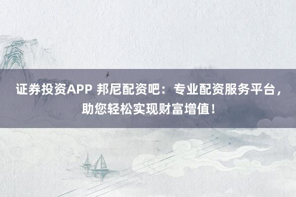 证券投资APP 邦尼配资吧：专业配资服务平台，助您轻松实现财富增值！