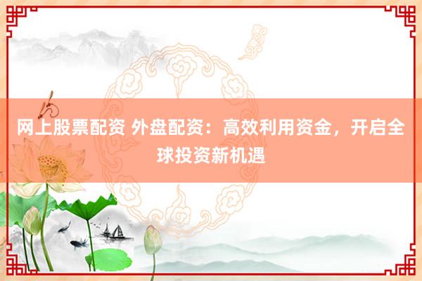 网上股票配资 外盘配资：高效利用资金，开启全球投资新机遇
