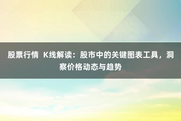 股票行情  K线解读：股市中的关键图表工具，洞察价格动态与趋势