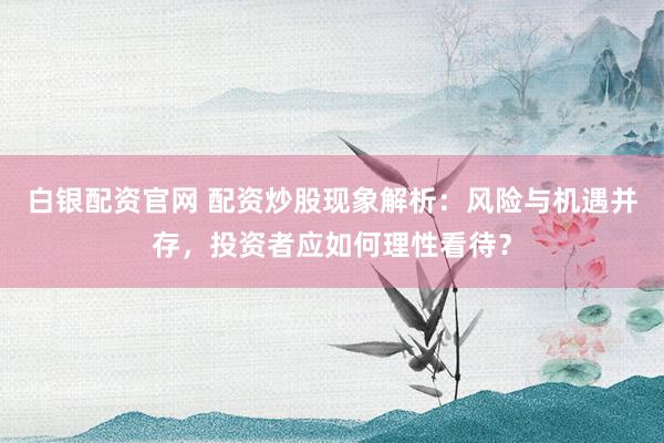 白银配资官网 配资炒股现象解析：风险与机遇并存，投资者应如何理性看待？