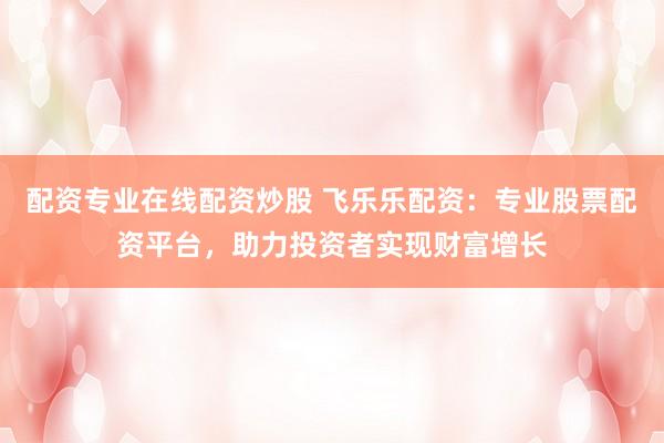 配资专业在线配资炒股 飞乐乐配资：专业股票配资平台，助力投资者实现财富增长