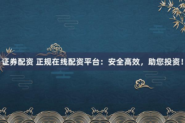 证券配资 正规在线配资平台：安全高效，助您投资！