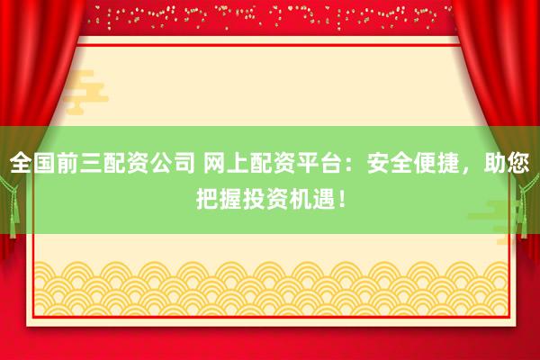 全国前三配资公司 网上配资平台：安全便捷，助您把握投资机遇！