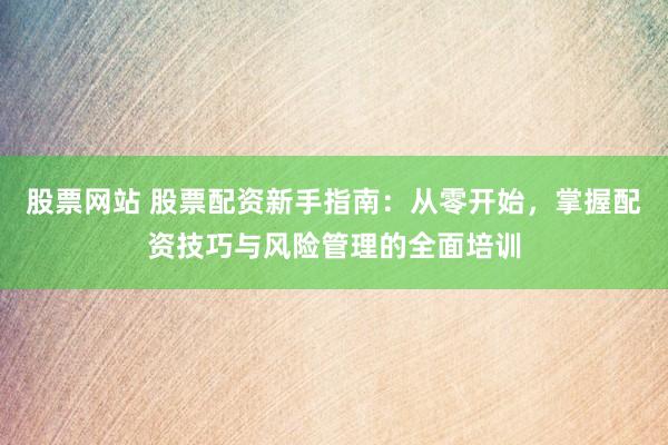 股票网站 股票配资新手指南：从零开始，掌握配资技巧与风险管理的全面培训