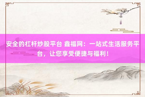 安全的杠杆炒股平台 鑫福网：一站式生活服务平台，让您享受便捷与福利！