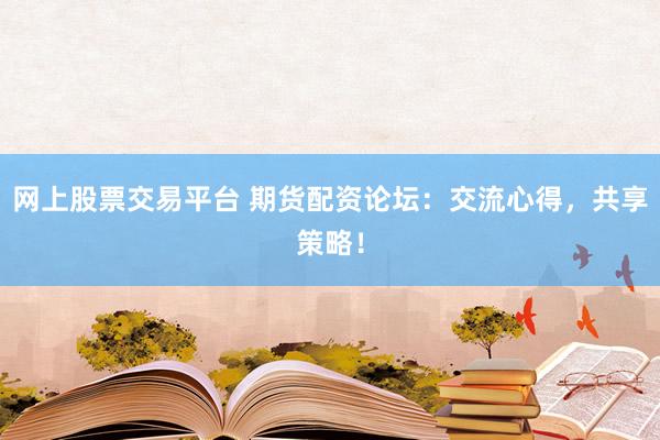 网上股票交易平台 期货配资论坛：交流心得，共享策略！