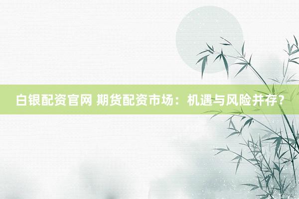 白银配资官网 期货配资市场：机遇与风险并存？