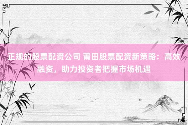 正规的股票配资公司 莆田股票配资新策略：高效融资，助力投资者把握市场机遇