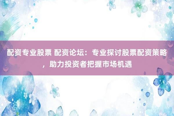 配资专业股票 配资论坛：专业探讨股票配资策略，助力投资者把握市场机遇