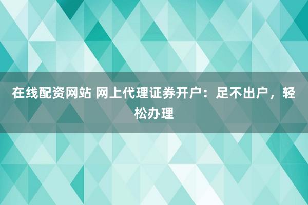 在线配资网站 网上代理证券开户：足不出户，轻松办理