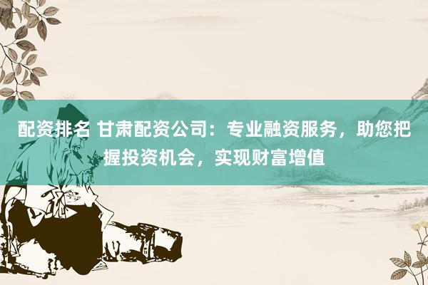 配资排名 甘肃配资公司：专业融资服务，助您把握投资机会，实现财富增值