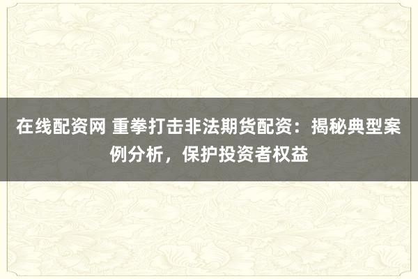 在线配资网 重拳打击非法期货配资：揭秘典型案例分析，保护投资者权益