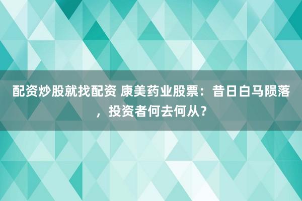 配资炒股就找配资 康美药业股票:昔日白马陨落,投资者何去何从?