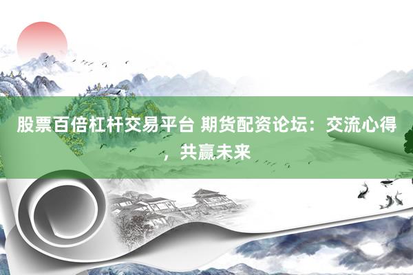 股票百倍杠杆交易平台 期货配资论坛：交流心得，共赢未来